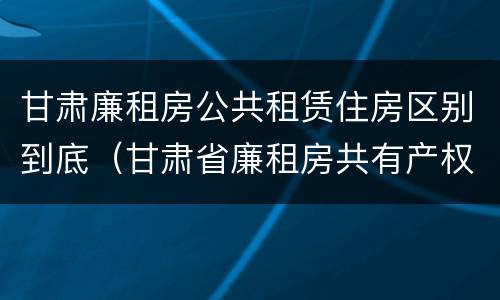 甘肃廉租房公共租赁住房区别到底（甘肃省廉租房共有产权管理办法）