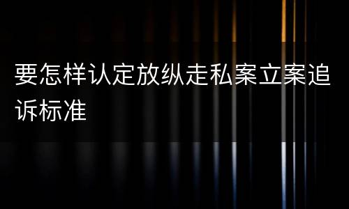 要怎样认定放纵走私案立案追诉标准