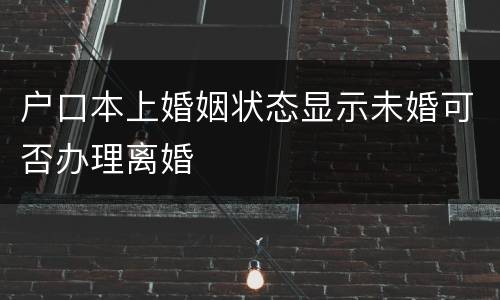 户口本上婚姻状态显示未婚可否办理离婚