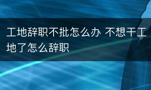 工地辞职不批怎么办 不想干工地了怎么辞职