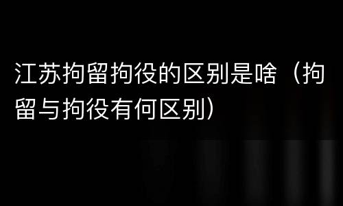 江苏拘留拘役的区别是啥（拘留与拘役有何区别）