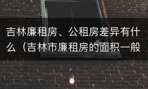 吉林廉租房、公租房差异有什么（吉林市廉租房的面积一般多大）