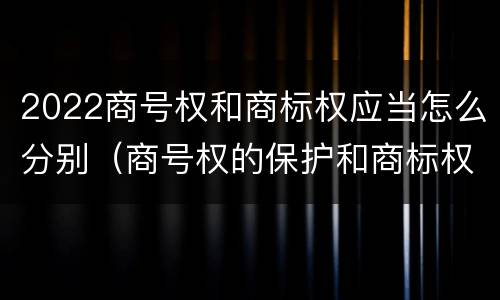 2022商号权和商标权应当怎么分别（商号权的保护和商标权的保护一样是全国性范围的）
