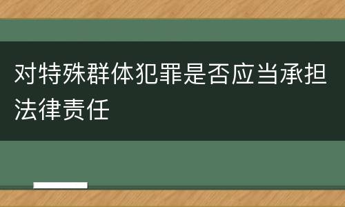 对特殊群体犯罪是否应当承担法律责任