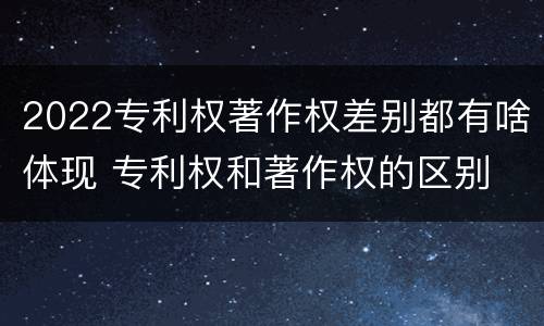 2022专利权著作权差别都有啥体现 专利权和著作权的区别