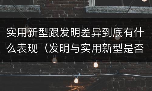 实用新型跟发明差异到底有什么表现（发明与实用新型是否具有实用性）