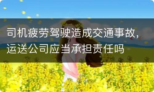 司机疲劳驾驶造成交通事故，运送公司应当承担责任吗