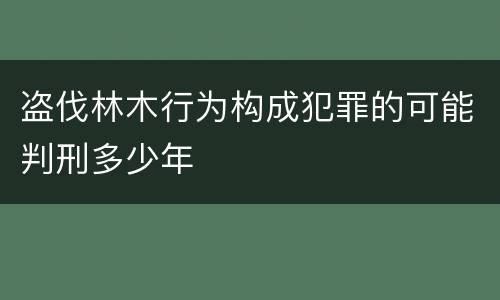 盗伐林木行为构成犯罪的可能判刑多少年