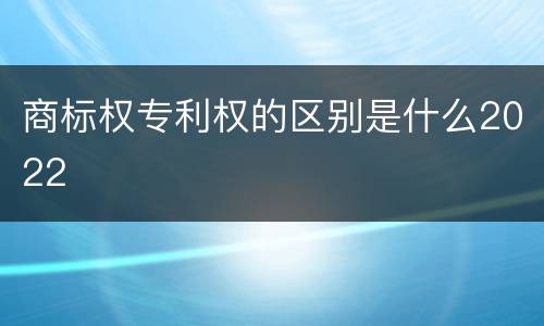 商标权专利权的区别是什么2022