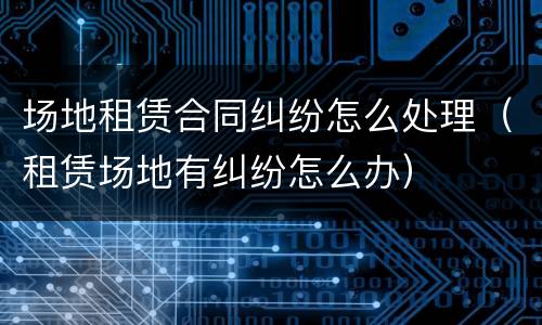 场地租赁合同纠纷怎么处理（租赁场地有纠纷怎么办）
