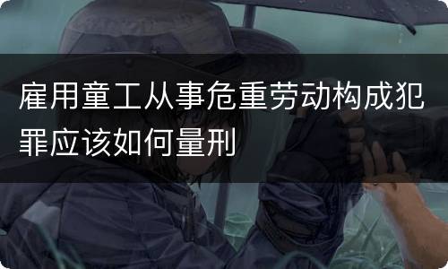雇用童工从事危重劳动构成犯罪应该如何量刑