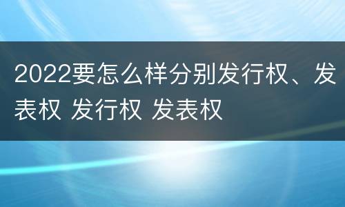 2022要怎么样分别发行权、发表权 发行权 发表权
