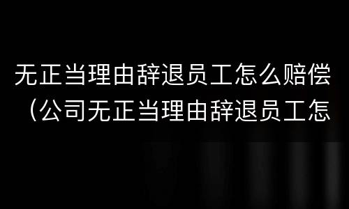 无正当理由辞退员工怎么赔偿（公司无正当理由辞退员工怎么赔偿）