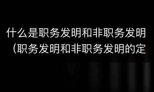 什么是职务发明和非职务发明（职务发明和非职务发明的定义）