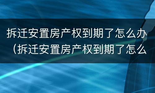 拆迁安置房产权到期了怎么办（拆迁安置房产权到期了怎么办）