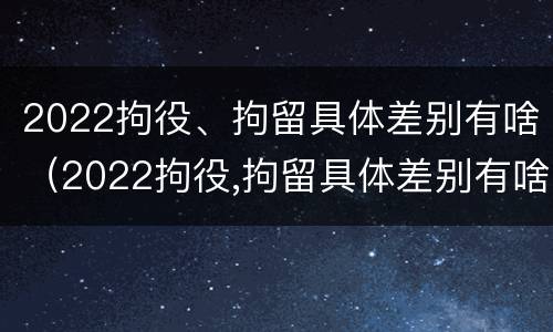 2022拘役、拘留具体差别有啥（2022拘役,拘留具体差别有啥规定）