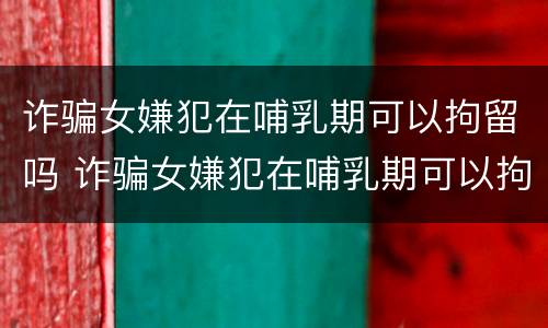 诈骗女嫌犯在哺乳期可以拘留吗 诈骗女嫌犯在哺乳期可以拘留吗视频