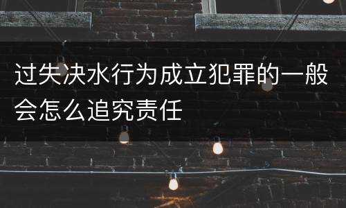 过失决水行为成立犯罪的一般会怎么追究责任