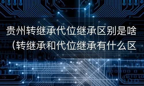 贵州转继承代位继承区别是啥（转继承和代位继承有什么区别）