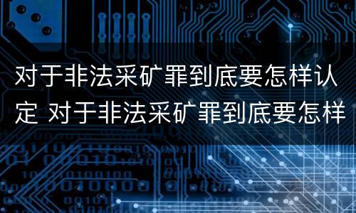 对于非法采矿罪到底要怎样认定 对于非法采矿罪到底要怎样认定呢