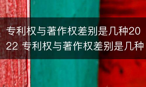 专利权与著作权差别是几种2022 专利权与著作权差别是几种2022年