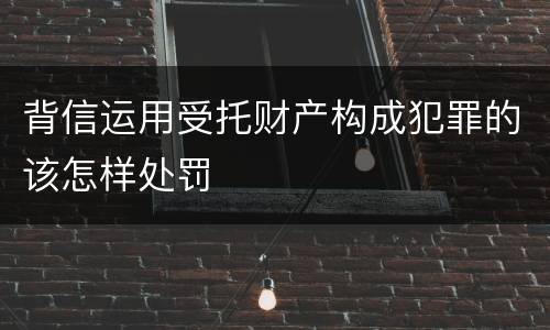背信运用受托财产构成犯罪的该怎样处罚