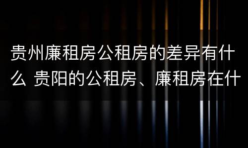 贵州廉租房公租房的差异有什么 贵阳的公租房、廉租房在什么地方?