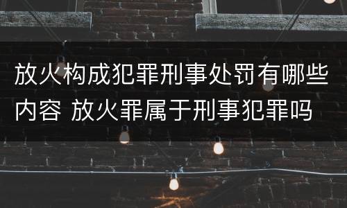 放火构成犯罪刑事处罚有哪些内容 放火罪属于刑事犯罪吗