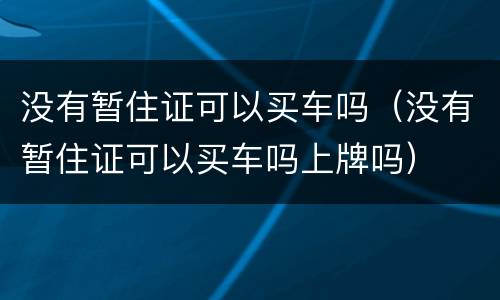 没有暂住证可以买车吗（没有暂住证可以买车吗上牌吗）