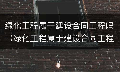 绿化工程属于建设合同工程吗（绿化工程属于建设合同工程吗对吗）