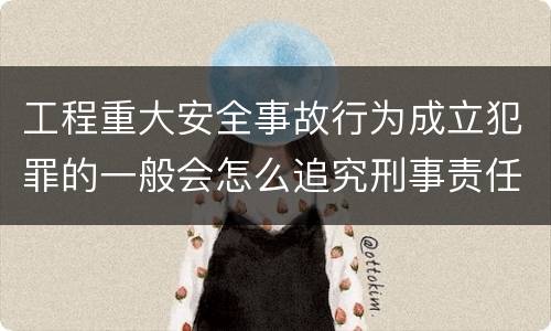 工程重大安全事故行为成立犯罪的一般会怎么追究刑事责任