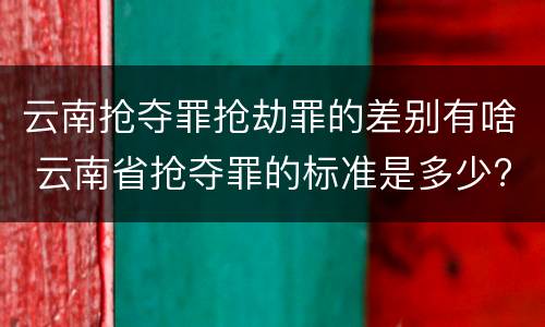 云南抢夺罪抢劫罪的差别有啥 云南省抢夺罪的标准是多少?