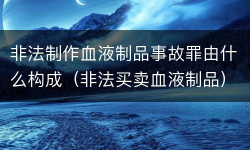 非法制作血液制品事故罪由什么构成（非法买卖血液制品）