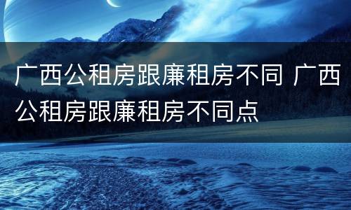 广西公租房跟廉租房不同 广西公租房跟廉租房不同点