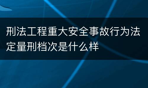 刑法工程重大安全事故行为法定量刑档次是什么样
