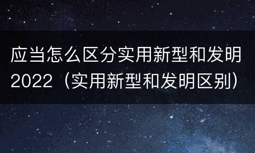 应当怎么区分实用新型和发明2022（实用新型和发明区别）