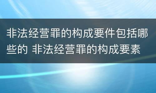 非法经营罪的构成要件包括哪些的 非法经营罪的构成要素