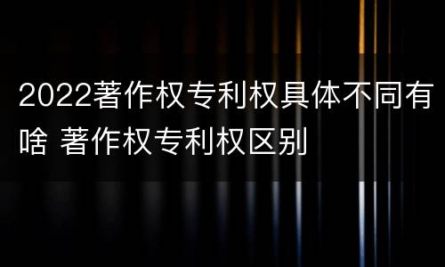 2022著作权专利权具体不同有啥 著作权专利权区别
