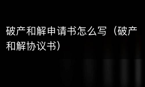 破产和解申请书怎么写（破产和解协议书）