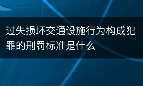 过失损坏交通设施行为构成犯罪的刑罚标准是什么