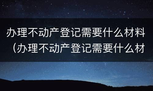 办理不动产登记需要什么材料（办理不动产登记需要什么材料和手续）