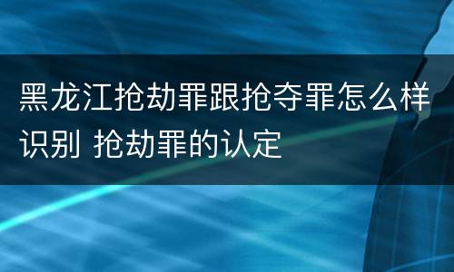 黑龙江抢劫罪跟抢夺罪怎么样识别 抢劫罪的认定