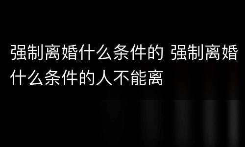 强制离婚什么条件的 强制离婚什么条件的人不能离