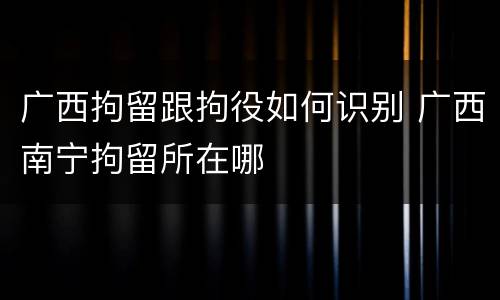 广西拘留跟拘役如何识别 广西南宁拘留所在哪