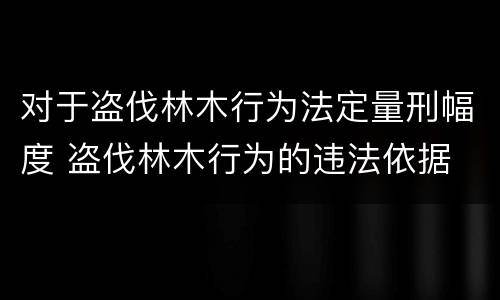 对于盗伐林木行为法定量刑幅度 盗伐林木行为的违法依据
