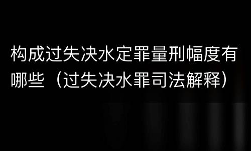 构成过失决水定罪量刑幅度有哪些（过失决水罪司法解释）