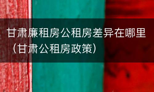 甘肃廉租房公租房差异在哪里（甘肃公租房政策）