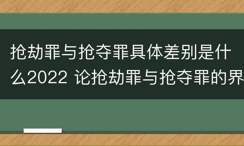 抢劫罪与抢夺罪具体差别是什么2022 论抢劫罪与抢夺罪的界限