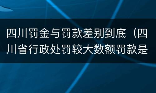 四川罚金与罚款差别到底（四川省行政处罚较大数额罚款是多少）