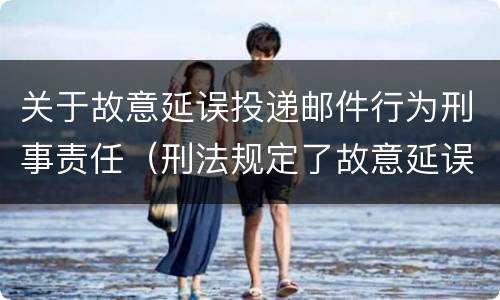 关于故意延误投递邮件行为刑事责任（刑法规定了故意延误投递邮件罪）